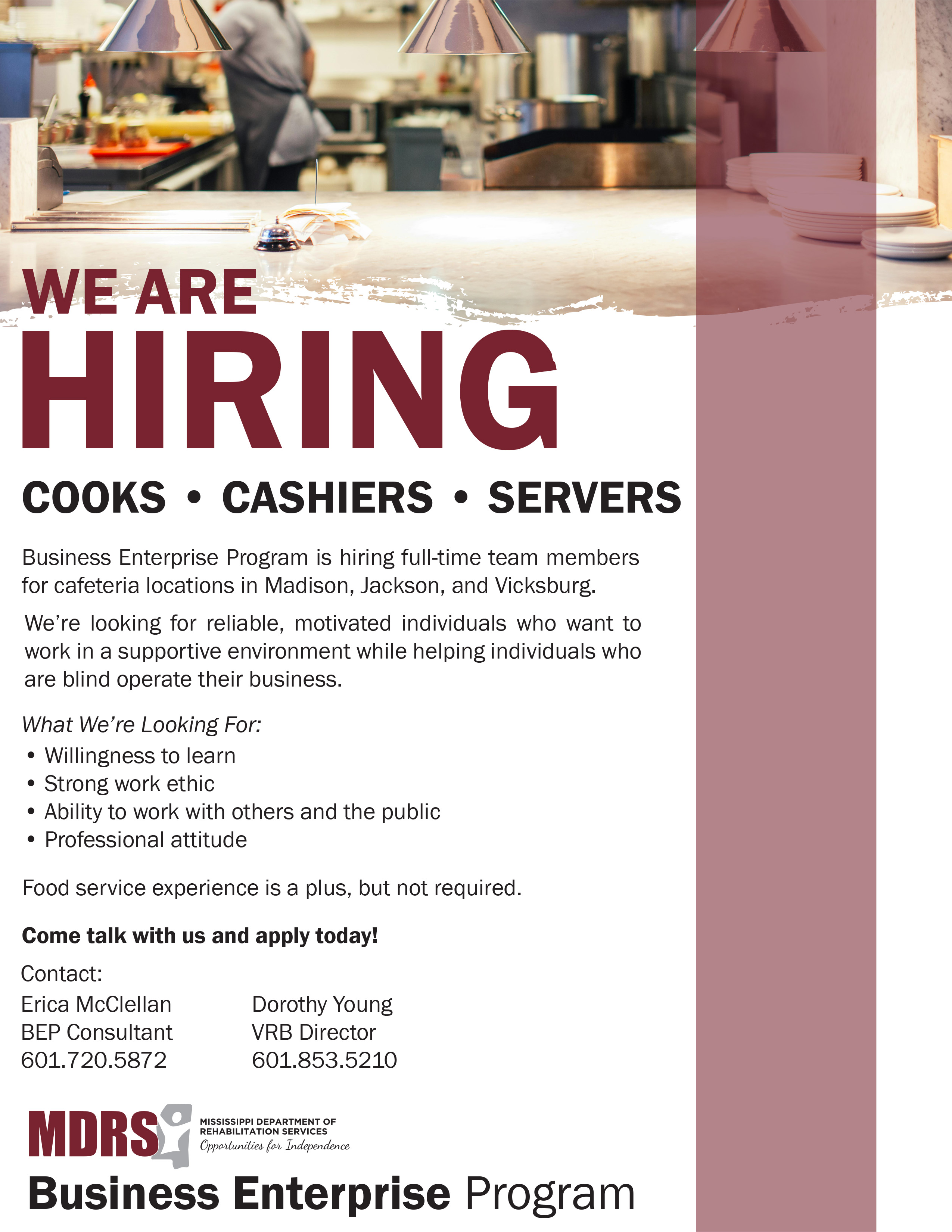 We Are Hiring!

Cooks, Servers, Cashiers

Business Enterprise Program is hiring full-time team members for cafeteria locations in Madison, Jackson, and Vicksburg.
We’re looking for reliable, motivated individuals who want to work in a supportive environment while helping individuals who are blind operate their business.
What We’re Looking For:
•	Willingness to learn
•	Strong work ethic
•	Ability to work with others and the public
•	Professional attitude
Food service experience is a plus, but not required.
Come talk with us and apply today!
Contact:
 
Erica McClellan BEP Consultant 601.720.5872
 
Dorothy Young VRB Director 601.853.5210
